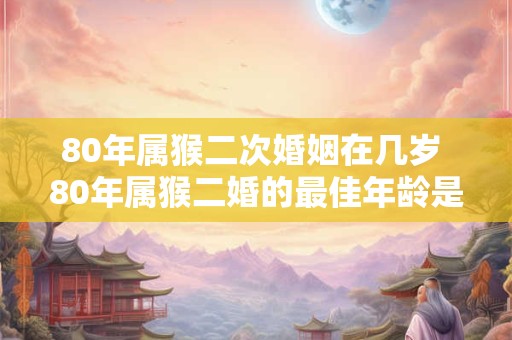 80年属猴二次婚姻在几岁 80年属猴二婚的最佳年龄是