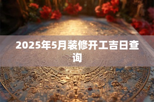 2025年5月装修开工吉日查询