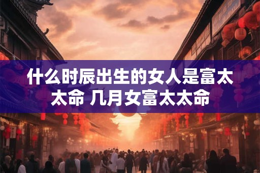 什么时辰出生的女人是富太太命 几月女富太太命 什么时辰出生的女人是富太太命 几月女富太太命