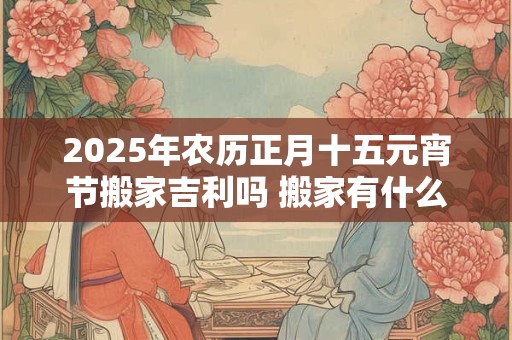 2025年农历正月十五元宵节搬家吉利吗 搬家有什么讲究