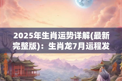 2025年生肖运势详解(最新完整版)：生肖龙7月运程发展情况