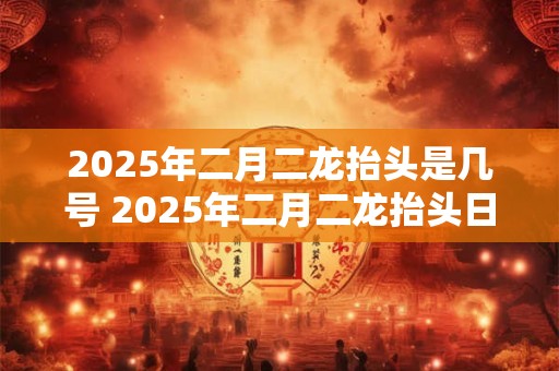 2025年二月二龙抬头是几号 2025年二月二龙抬头日是几号