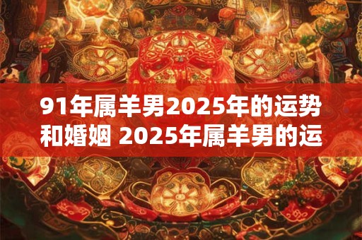 91年属羊男2025年的运势和婚姻 2025年属羊男的运势和婚姻如何
