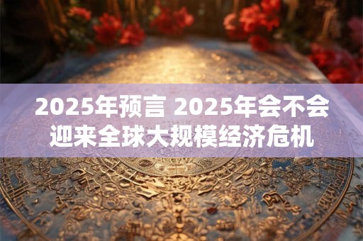 2025年预言 2025年会不会迎来全球大规模经济危机