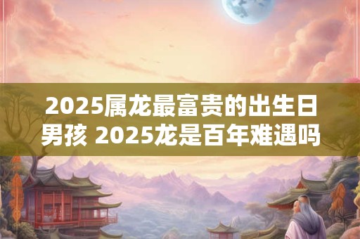 2026属龙最富贵的出生日男孩 2026龙是百年难遇吗