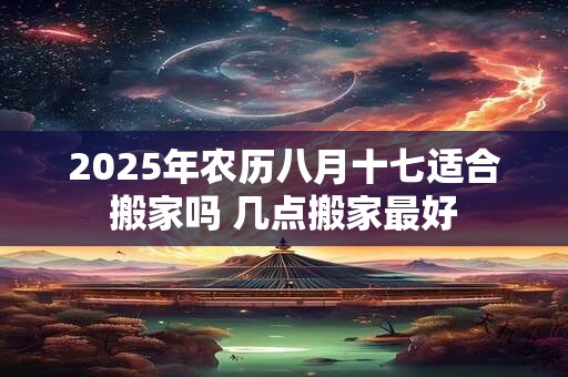 2025年农历八月十七适合搬家吗 几点搬家最好