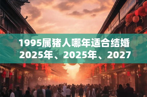 1995属猪人哪年适合结婚 2025年、2025年、2027年 1995属猪人哪年适合结婚 2025年、2025年、2027年