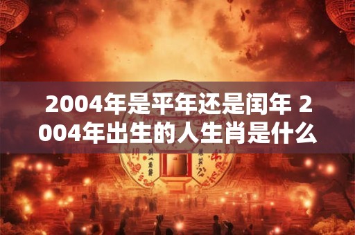 2004年是平年还是闰年 2004年出生的人生肖是什么