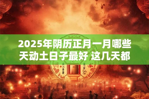 2025年阴历正月一月哪些天动土日子最好 这几天都是吉日