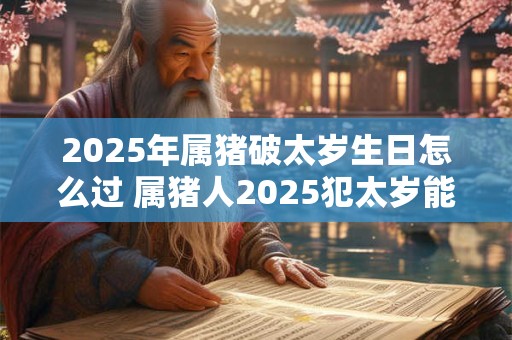 2025年属猪破太岁生日怎么过 属猪人2025犯太岁能过生日吗
