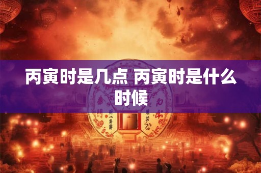丙寅时是几点 丙寅时是什么时候