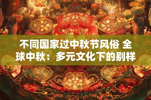 不同国家过中秋节风俗 全球中秋：多元文化下的别样风情