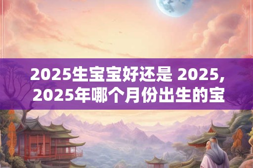 2025生宝宝好还是 2025, 2025年哪个月份出生的宝宝最好