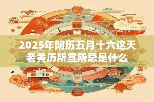 2025年阴历五月十六这天老黄历所宜所忌是什么 2025年阴历五月十六这天老黄历所宜所忌是什么