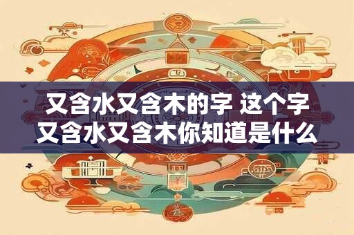 又含水又含木的字 这个字又含水又含木你知道是什么吗