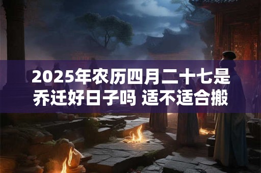 2025年农历四月二十七是乔迁好日子吗 适不适合搬家
