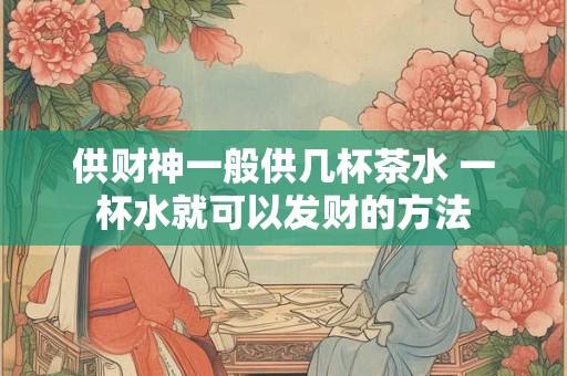 供财神一般供几杯茶水 一杯水就可以发财的方法 供财神一般供几杯茶水 一杯水就可以发财的方法