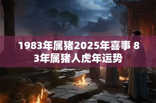 1983年属猪2025年喜事 83年属猪人虎年运势 1983年属猪2025年喜事 83年属猪人虎年运势