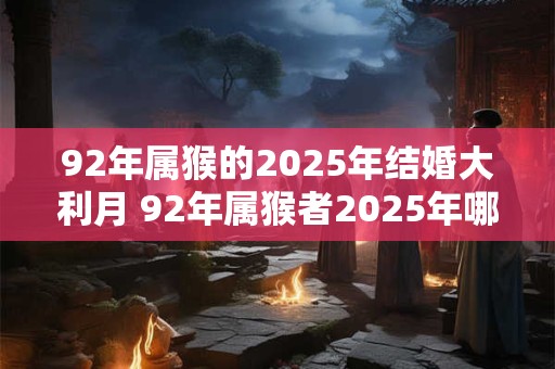 92年属猴的2025年结婚大利月 92年属猴者2025年哪个月是最佳结婚月