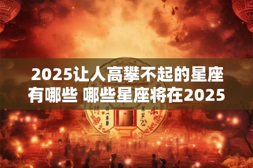 2025让人高攀不起的星座有哪些 哪些星座将在2025年令人望尘莫及