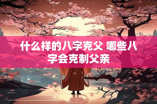 什么样的八字克父 哪些八字会克制父亲 什么样的八字克父 哪些八字会克制父亲