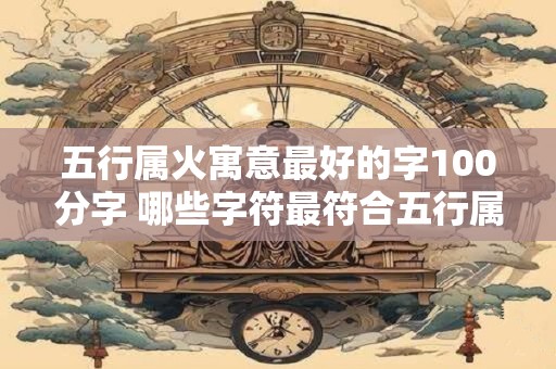五行属火寓意最好的字100分字 哪些字符最符合五行属火寓意可以获得100分 五行属火寓意最好的字100分字 哪些字符最符合五行属火寓意可以获得100分