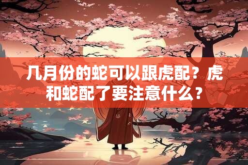 几月份的蛇可以跟虎配？虎和蛇配了要注意什么？