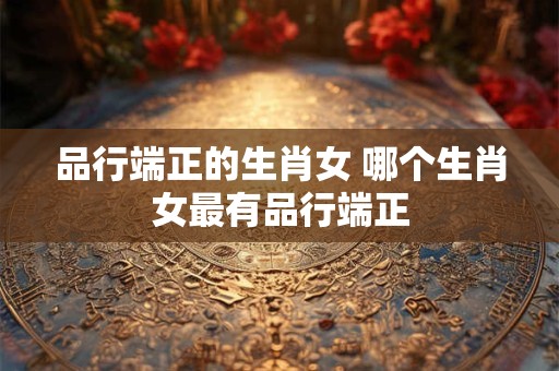 品行端正的生肖女 哪个生肖女最有品行端正