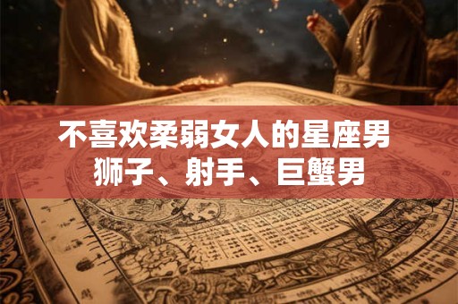 不喜欢柔弱女人的星座男 狮子、射手、巨蟹男