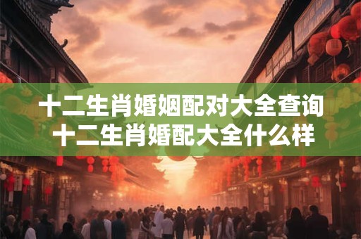 十二生肖婚姻配对大全查询 十二生肖婚配大全什么样的组合最佳