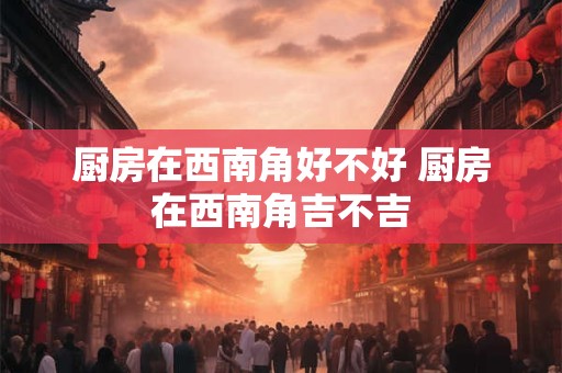 厨房在西南角好不好 厨房在西南角吉不吉