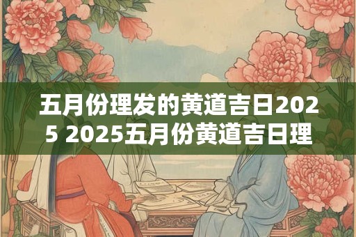 五月份理发的黄道吉日2025 2025五月份黄道吉日理发