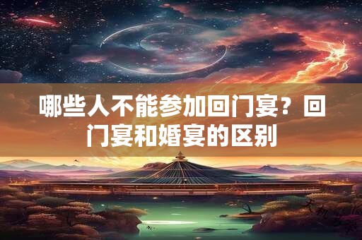 哪些人不能参加回门宴？回门宴和婚宴的区别