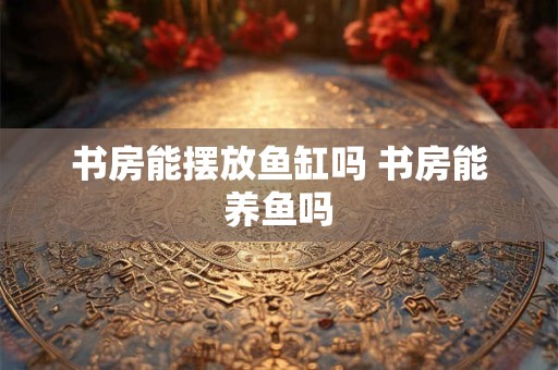 书房能摆放鱼缸吗 书房能养鱼吗