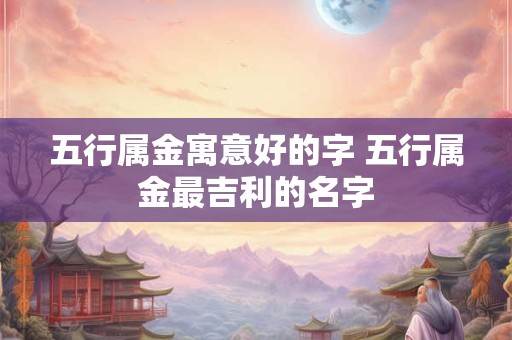 五行属金寓意好的字 五行属金最吉利的名字 五行属金寓意好的字 五行属金最吉利的名字