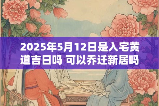 2025年5月12日是入宅黄道吉日吗 可以乔迁新居吗