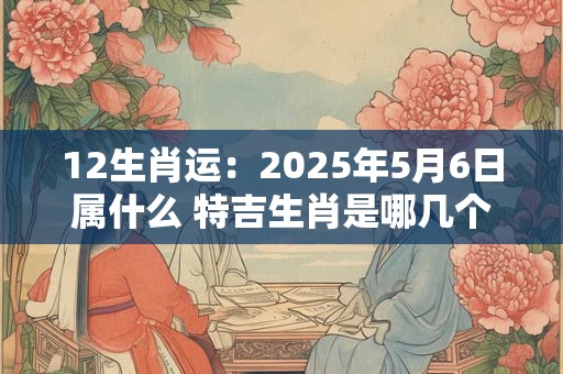 12生肖运：2025年5月6日属什么 特吉生肖是哪几个