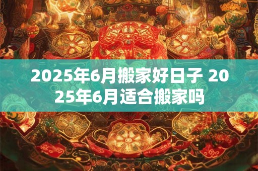 2025年6月搬家好日子 2025年6月适合搬家吗