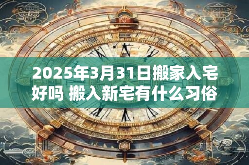 2025年3月31日搬家入宅好吗 搬入新宅有什么习俗 2025年3月31日搬家入宅好吗 搬入新宅有什么习俗