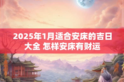 2025年1月适合安床的吉日大全 怎样安床有财运 2025年1月适合安床的吉日大全 怎样安床有财运