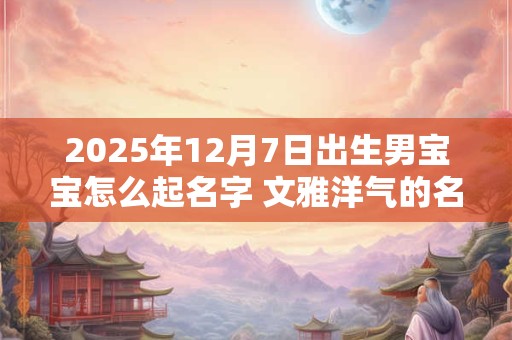 2025年12月7日出生男宝宝怎么起名字 文雅洋气的名字大全