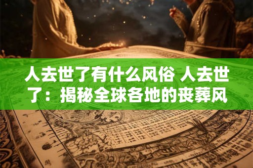 人去世了有什么风俗 人去世了：揭秘全球各地的丧葬风俗