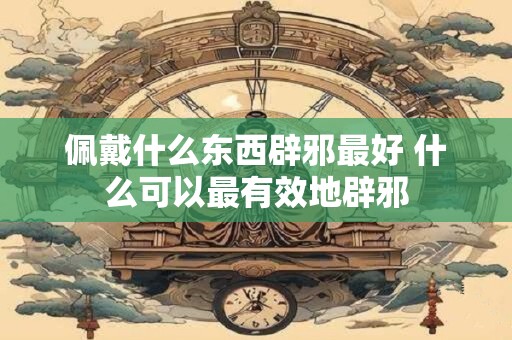 佩戴什么东西辟邪最好 什么可以最有效地辟邪
