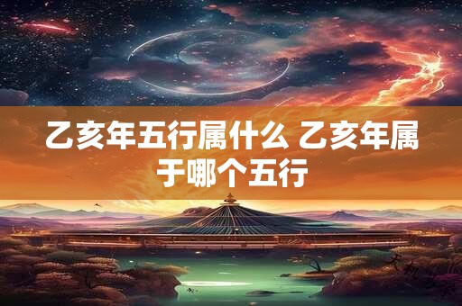 乙亥年五行属什么 乙亥年属于哪个五行 乙亥年五行属什么 乙亥年属于哪个五行