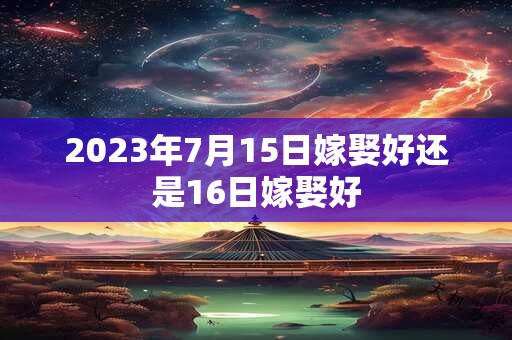2023年7月15日嫁娶好还是16日嫁娶好