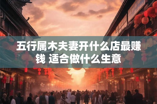 五行属木夫妻开什么店最赚钱 适合做什么生意