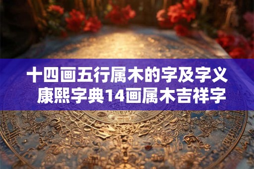 十四画五行属木的字及字义  康熙字典14画属木吉祥字解释