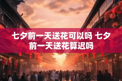 七夕前一天送花可以吗 七夕前一天送花算迟吗