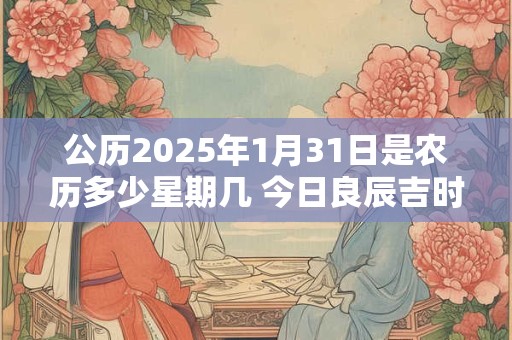 公历2025年1月31日是农历多少星期几 今日良辰吉时