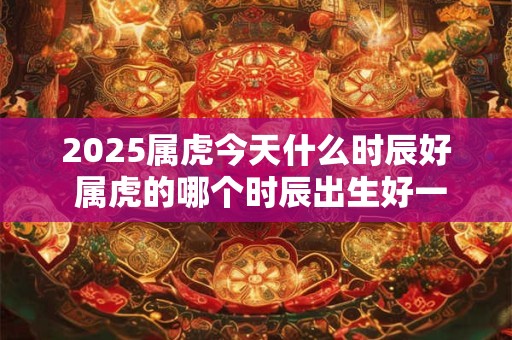 2025属虎今天什么时辰好 属虎的哪个时辰出生好一点